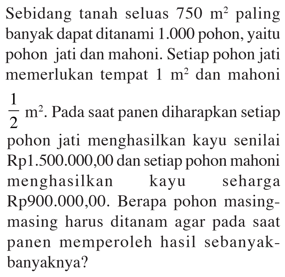 Sebidang tanah seluas 750 m^2 paling banyak dapat ditanami 1.000 pohon, yaitu pohon jati dan mahoni. Setiap pohon jati memerlukan tempat 1 m^2 dan mahoni 1/2 m^2. Pada saat panen diharapkan setiap pohon jati menghasilkan kayu senilai Rp1.500.000,00 dan setiap pohon mahoni menghasilkan kayu seharga Rp900.000,00. Berapa pohon masing-masing harus ditanam agar pada saat panen memperoleh hasil sebanyak-banyaknya?