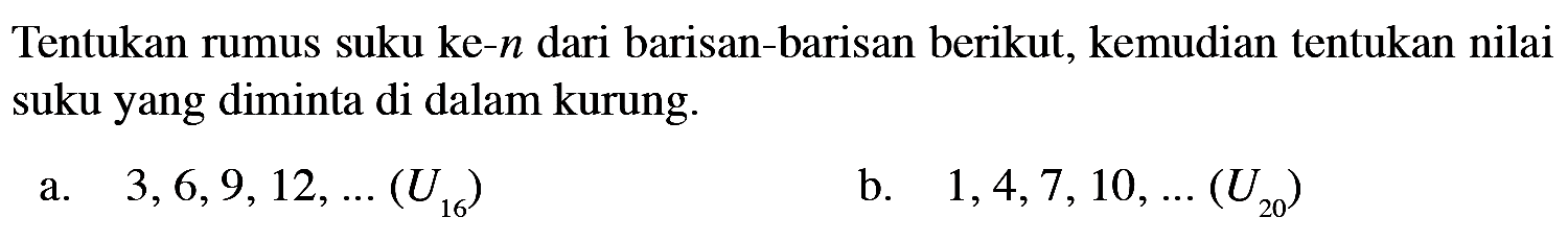 Tentukan rumus suku ke-n dari barisan-barisan berikut, kemudian tentukan nilai suku yang diminta di dalam kurung. a. 3,6,9,12,....(U16) b. 1,4,7,10,.... (U20).