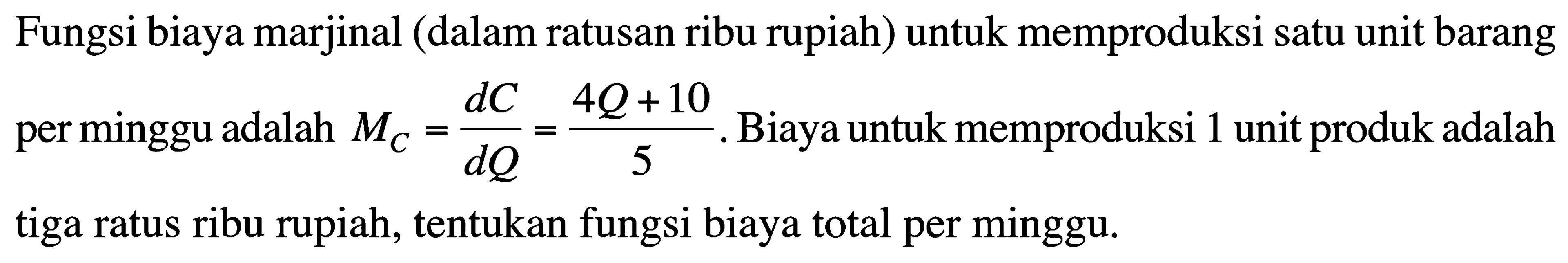 Fungsi biaya marjinal (dalam ratusan ribu rupiah) untuk memproduksi satu unit barang per minggu adalah  MC=dC/dQ=(4Q+10)/5. Biaya untuk memproduksi 1 unit produk adalah tiga ratus ribu rupiah, tentukan fungsi biaya total per minggu.