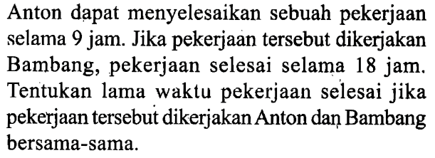 Anton dapat menyelesaikan sebuah pekerjaan selama 9 jam. Jika pekerjaan tersebut dikerjakan Bambang, pekerjaan selesai selama 18 jam. Tentukan lama waktu pekerjaan selesai jika pekerjaan tersebut dikerjakan Anton dan Bambang bersama-sama. 