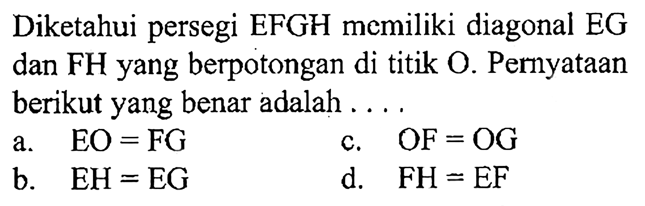 Diketahui persegi EFGH memiliki diagonal EG dan FH yang berpotongan di titik O. Pernyataan berikut yang benar adalah ....
a.  EO=FG 
c.  OF=OG 
b.  EH=EG 
d.  FH=EF 