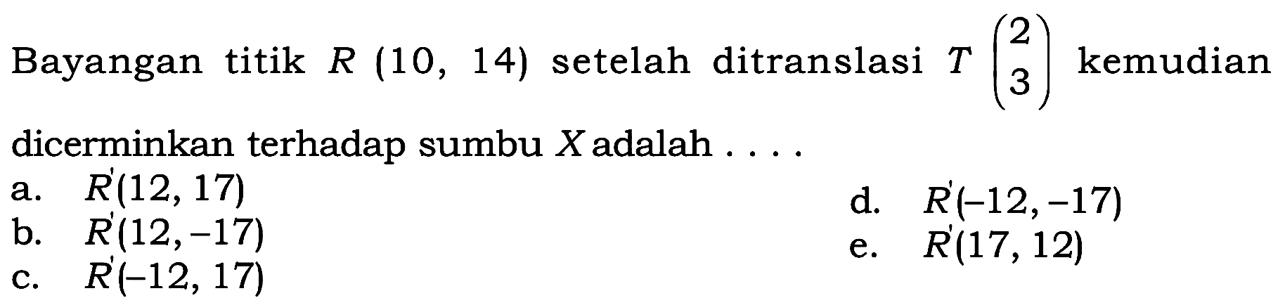 Bayangan titik R(10,14) setelah ditranslasi T(2 3) kemudian dicerminkan terhadap sumbu X adalah...
