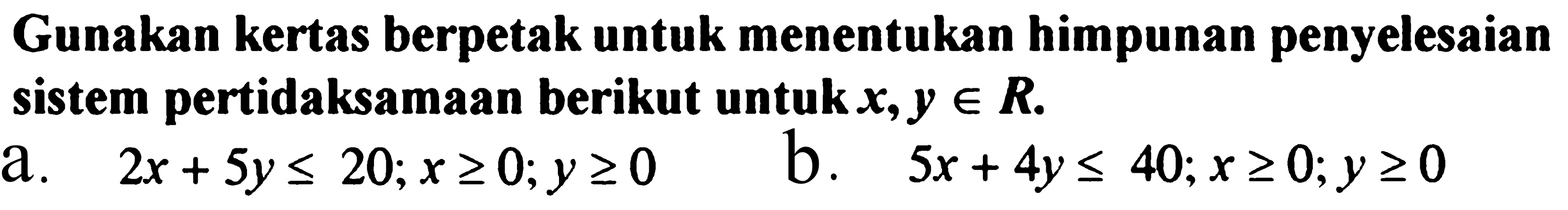 Gunakan kertas berpetak untuk menentukan himpunan penyelesaian sistem pertidaksamaan berikut untuk x, y e R. a. 2x+5y<=20; x>=0; y>=0 b. 5x+4y<=40; x>=0; y>=0