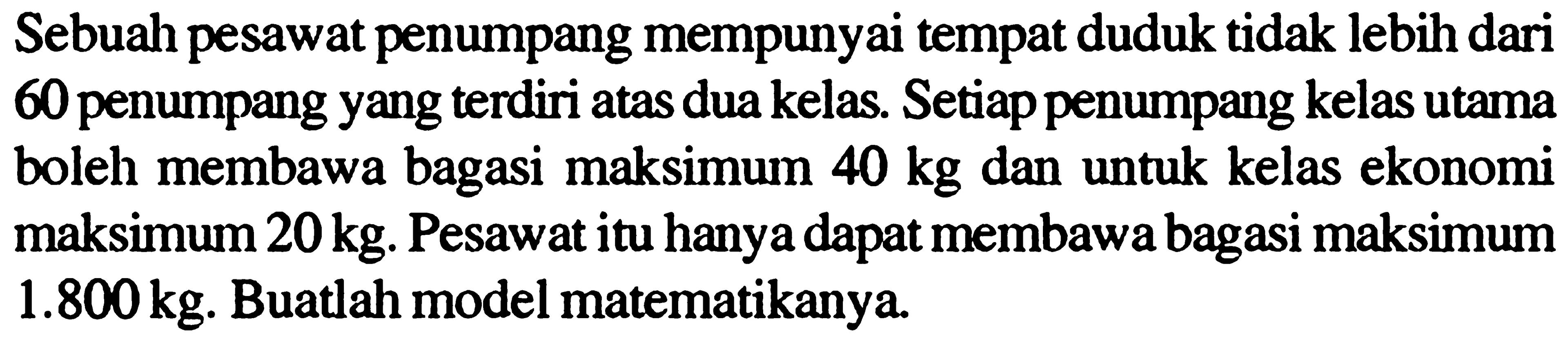 Sebuah pesawat penumpang mempunyai tempat duduk tidak lebih dari 60 penumpang yang terdiri atas dua kelas. Setiap penumpang kelas utama boleh membawa bagasi maksimum 40 kg dan untuk kelas ekonomi maksimum 20kg. Pesawat itu hanya dapat membawa bagasi maksimum 1.800 kg. Buatlah model matematikanya.