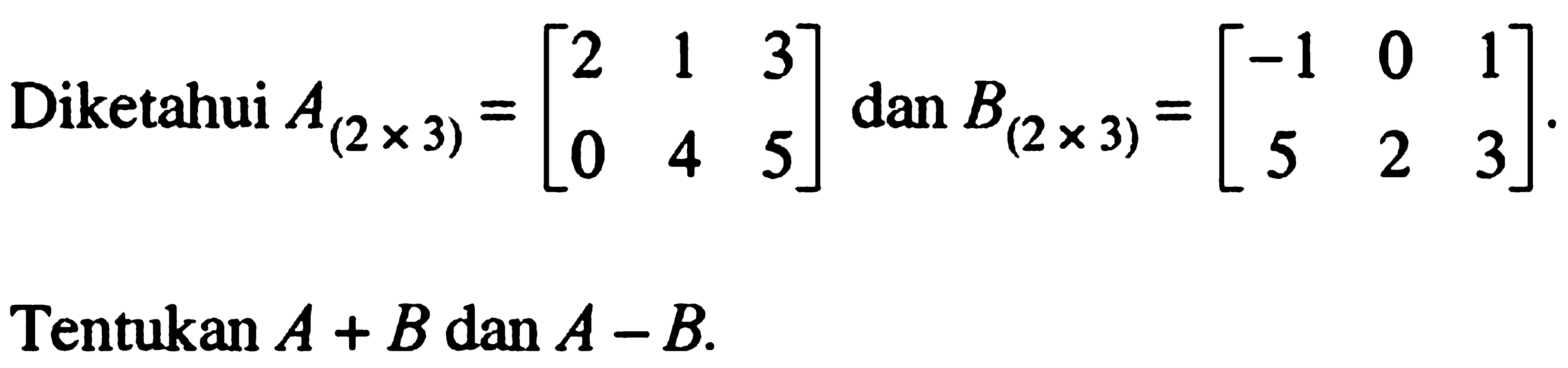 Diketahui A(2x3)=[2 1 3 0 4 5] dan B(2x3)=[-1 0 1 5 2 3]. Tentukan A+B dan A-B