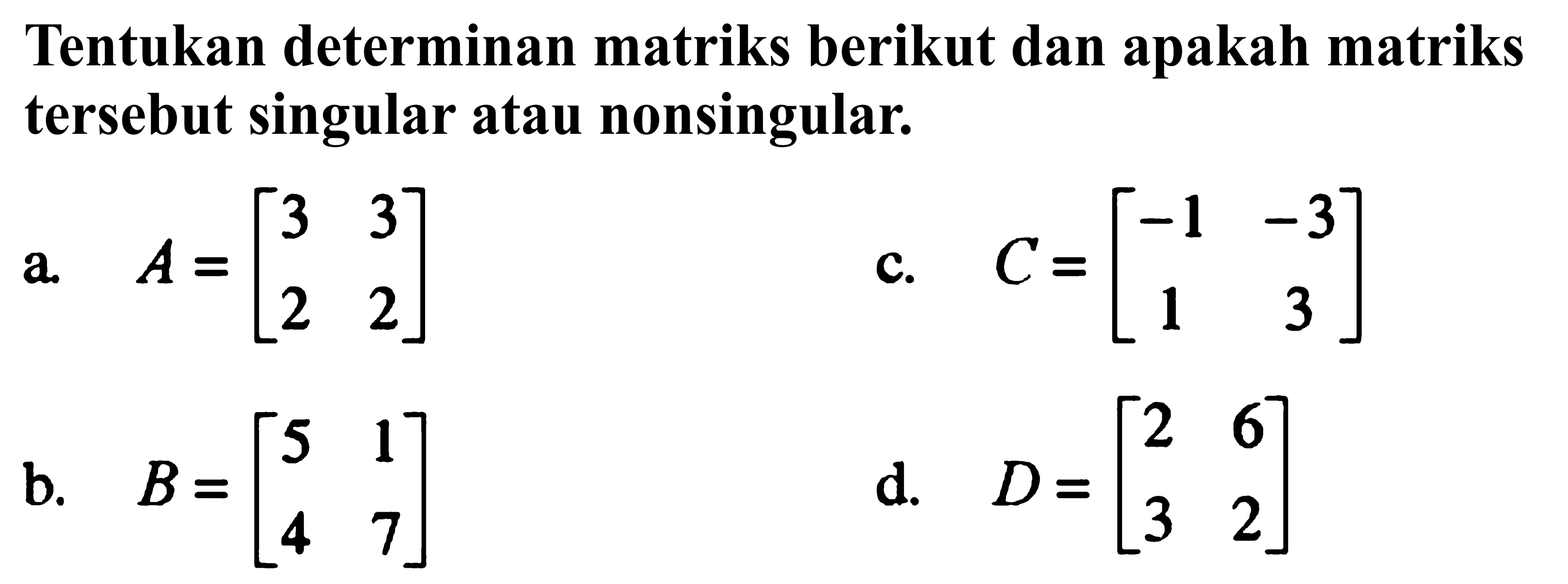 Tentukan determinan matriks berikut dan apakah matriks tersebut singular atau nonsingular. a. A=[3 3 2 2] b. B=[5 1 4 7] c. C=[-1 -3 1 3] d. D=[2 6 3 2]