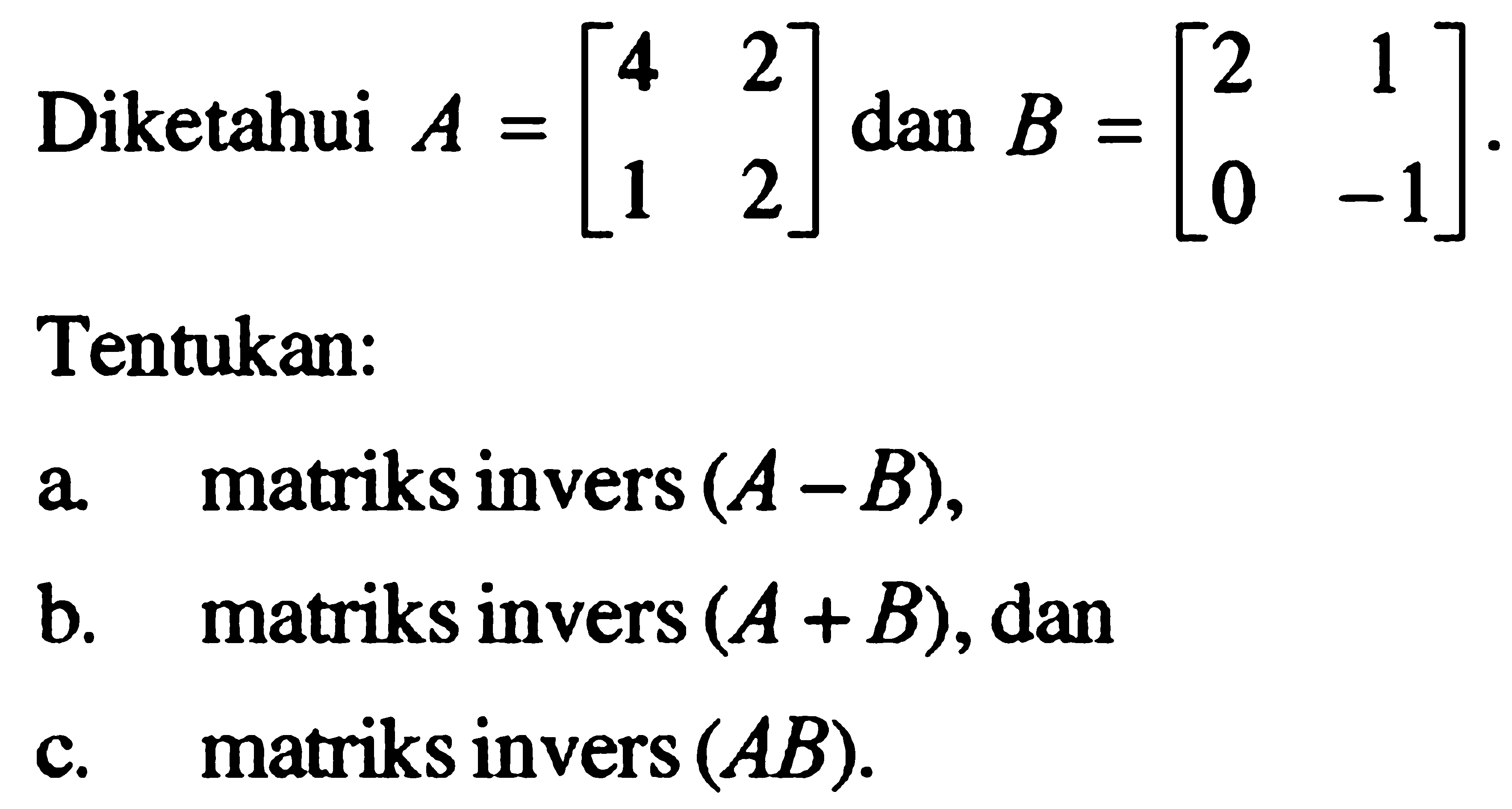 Diketahui dan A = [4 2 1 2] dan B = [2 1 0 -1]. Tentukan: a. matriks invers (A- B), b matriks invers (A + B), dan c. matriks invers (AB).