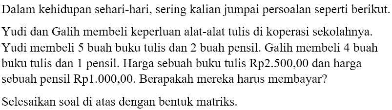 Dalam kehidupan sehari-hari, sering kalian jumpai persoalan seperti berikut Yudi dan Galih membeli kepeR|uan alat-alat tulis di koperasi sekolahnya. Yudi membeli 5 buah buku tulis dan 2 buah pensil. Galih membeli 4 buah buku tulis dan pensil. Harga sebuah buku tulis Rp2.500.00 dan harga sebuah pensil Rp1.000,00. Berapakah mereka harus membayar? Selesaikan soal di atas dengan bentuk matriks.