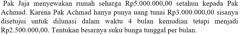 Pak Jaja menyewakan rumah seharga Rp5.000.000,00 setahun kepada Pak Achmad. Karena Pak Achmad hanya punya uang tunai Rp3.000.000,00 sisanya disetujui untuk dilunasi dalam waktu 4 bulan kemudian tetapi menjadi Rp2.500.000,00. Tentukan besarnya suku bunga tunggal per bulan.