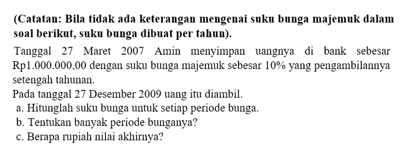 (Catatan: Bila tidak ada keterangan mengenai suku bunga majemuk dalam soal berikut, suku bunga dibuat per tahun).

Tanggal 27 Maret 2007 Amin menyimpan uangnya di bank sebesar Rp1.000.000,00 dengan suku bunga majemuk sebesar  10 %  yang pengambilannya setengah tahunan.
Pada tanggal 27 Desember 2009 uang itu diambil.
a. Hitunglah suku bunga untuk setiap periode bunga.
b. Tentukan banyak periode bunganya?
c. Berapa rupiah nilai akhirnya?