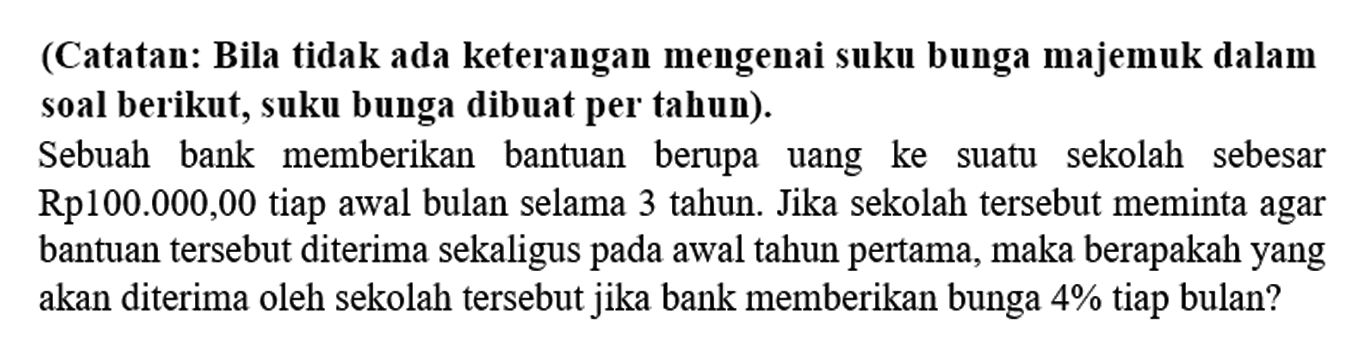 (Catatan: Bila tidak ada keterangan mengenai suku bunga majemuk dalam soal berikut, suku bunga dibuat per tahun). 
Sebuah bank memberikan bantuan berupa uang ke suatu sekolah sebesar Rp100.000,00 tiap awal bulan selama 3 tahun. Jika sekolah tersebut meminta agar bantuan tersebut diterima sekaligus pada awal tahun pertama, maka berapakah yang akan diterima oleh sekolah tersebut jika bank memberikan bunga 4% tiap bulan?