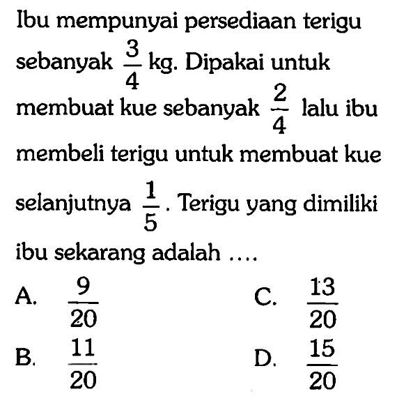 Ibu mempunyai persediaan terigu sebanyak 3/4 kg. Dipakai untuk membuat kue sebanyak 2/4 lalu ibu membeli terigu untuk membuat kue selanjutnya 1/5. Terigu yang dimiliki ibu sekarang adalah ....
