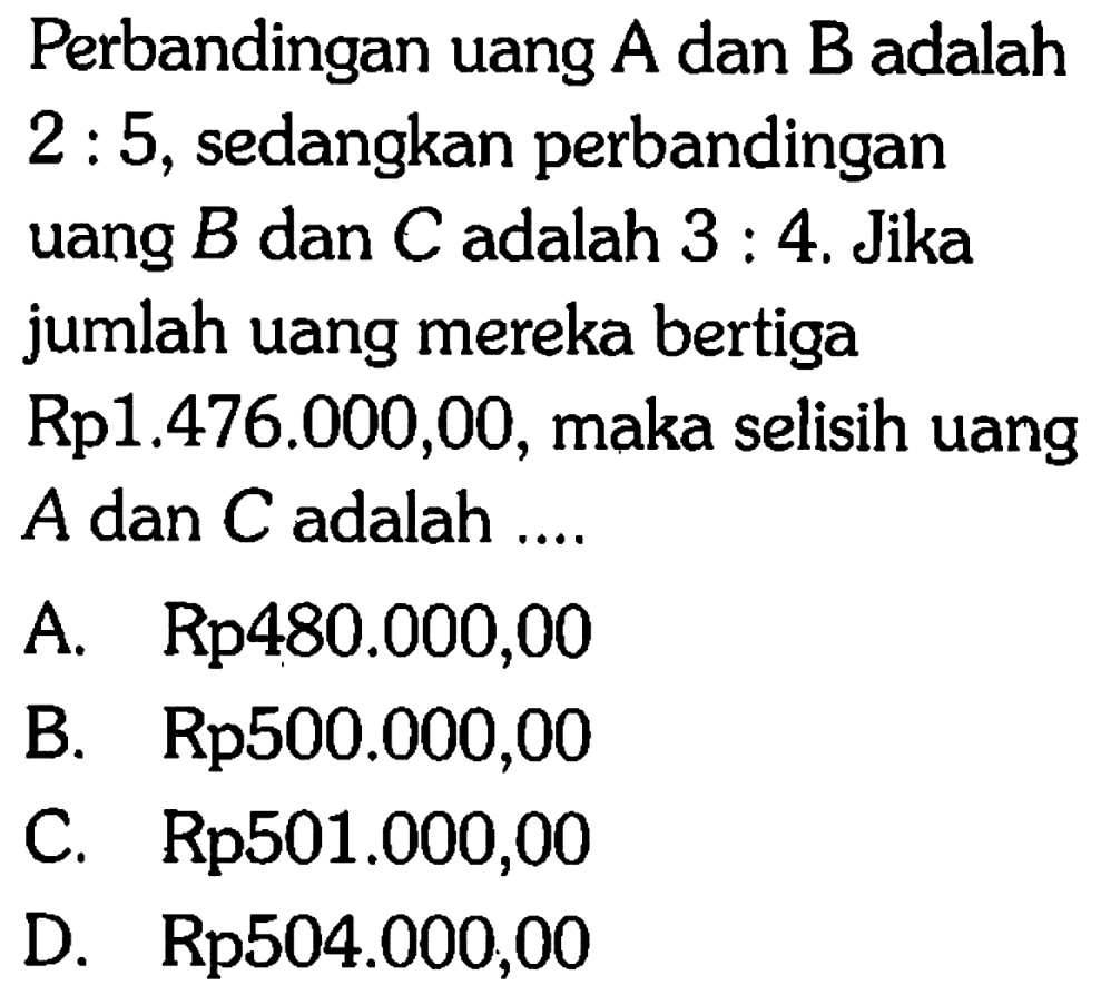 Perbandingan uang  A  dan  B  adalah 2: 5 , sedangkan perbandinganuang  B  dan  C  adalah  3: 4 .  Jikajumlah uang mereka bertigaRp  1.476 .000,00 , maka selisih uangA dan  C  adalah ....