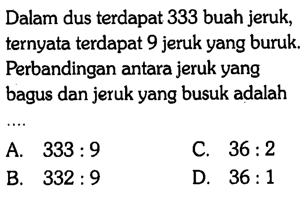Dalam dus terdapat 333 buah jeruk, ternyata terdapat 9 jeruk yang buruk. Perbandingan antara jeruk yang bagus dan jeruk yang busuk adalah
