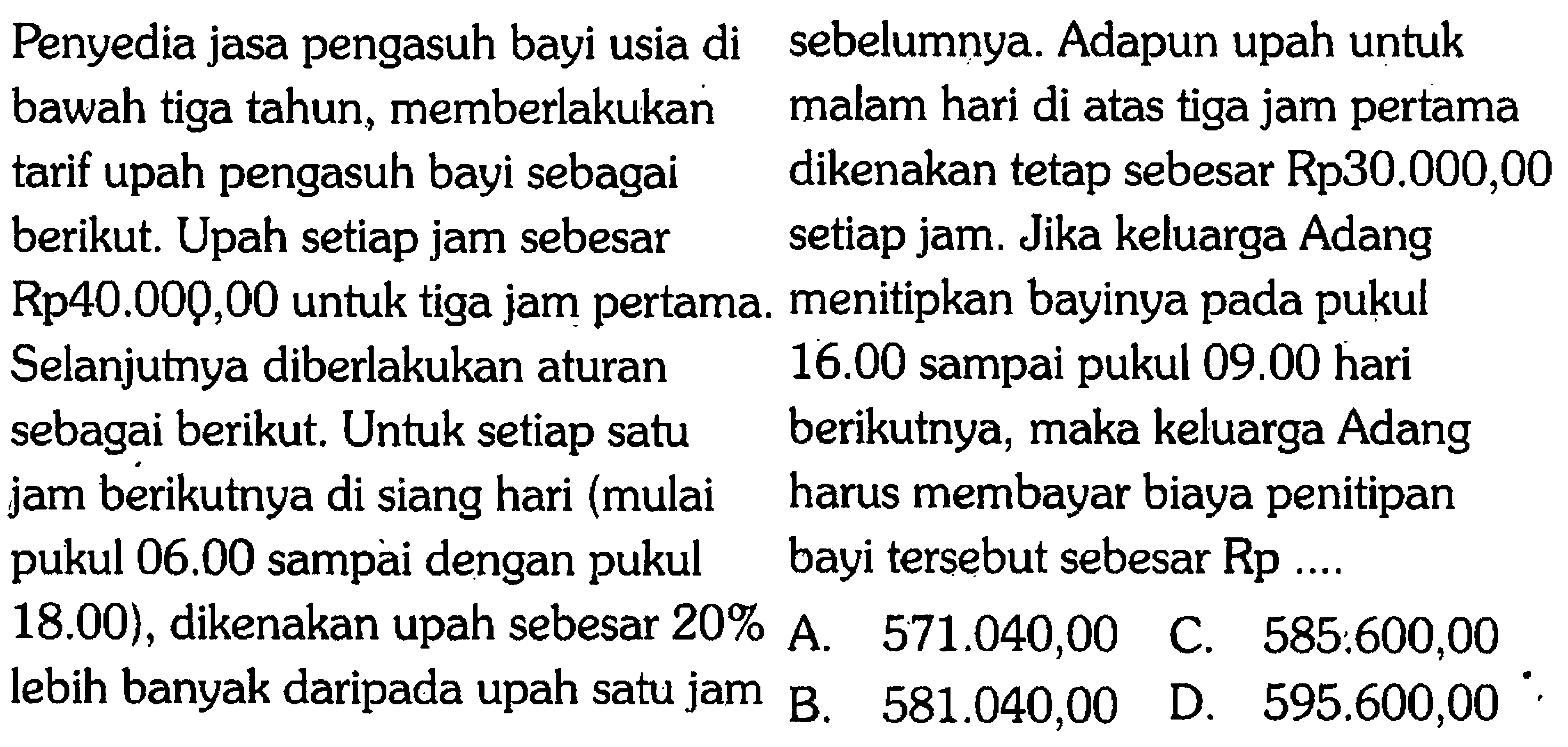 Penyedia jasa pengasuh bayi usia di bawah tiga tahun, memberlakukan tarif upah pengasuh bayi sebagai berikut. Upah setiap jam sebesar Rp40.000,00 untuk tiga jam pertama. Selanjutnya diberlakukan aturan sebagai berikut. Untuk setiap satu jam berikutnya di siang hari (mulai pukul 06.00 sampai dengan pukul 18.00), dikenakan upah sebesar 20% lebih banyak daripada upah satu jam sebelumnya. Adapun upah untuk malam hari di atas tiga jam pertama dikenakan tetap sebesar Rp30.000,00 setiap jam. Jika keluarga Adang menitipkan bayinya pada pukul 16.00 sampai pukul 09.00 hari berikutnya, maka keluarga Adang harus membayar biaya penitipanbayi tersebut sebesar Rp .... 
