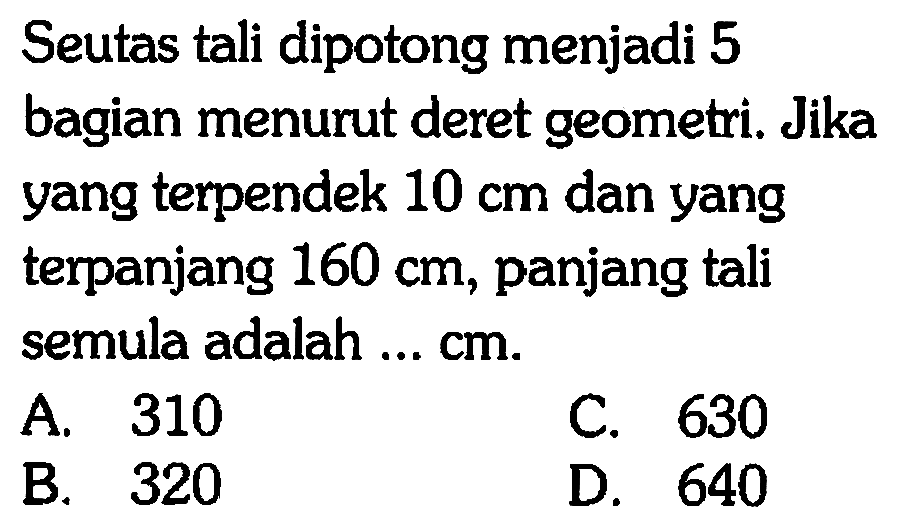 Seutas tali dipotong menjadi 5 bagian menurut deret geometri. Jika yang terpendek 10 cm dan yang terpanjang 160 cm, panjang tali semula adalah ... cm.