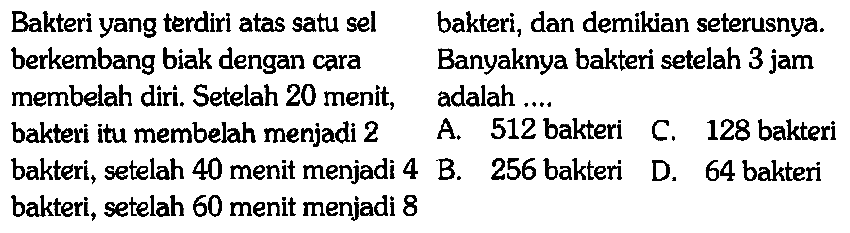 Bakteri yang terdiri atas satu sel, berkembang biak dengan cara membelah diri. Setelah 20 menit, bakteri itu membelah menjadi 2 bakteri. setelah 40 menit menjadi 4 bakteri, setelah 60 menit menjadi 8 bakteri, dan demikian seterusnya. Banyaknya bakteri setelah 3 jam adalah  ... 