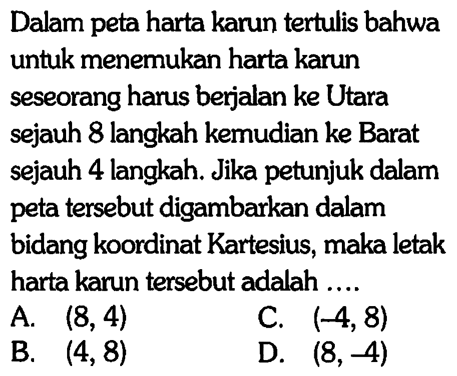 Dalam peta harta karun tertulis bahwa untuk menemukan harta karun seseorang harus berjalan ke Utara sejauh 8 langkah kemudian ke Barat sejauh 4 langkah. Jika petunjuk dalam peta tersebut digambarkan dalam bidang koordinat Kartesius, maka letak harta karun tersebut adalah ....
