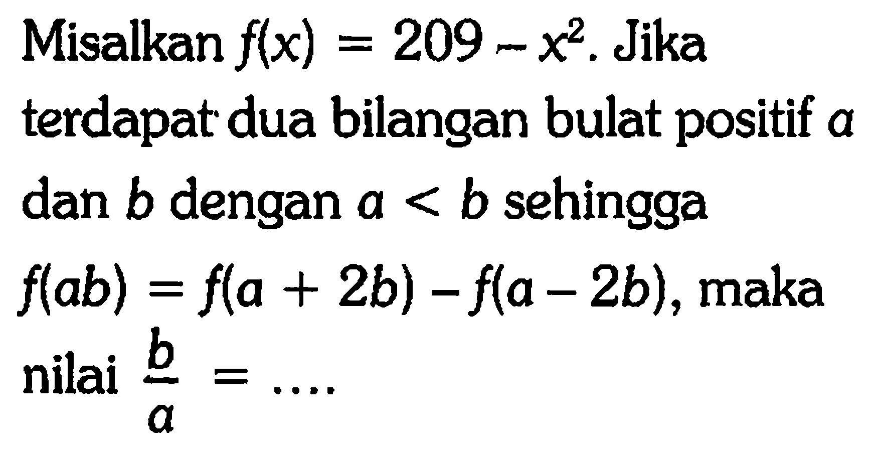 Misalkan f(x) = 209 - x^2. Jika terdapat dua bilangan bulat positif a dan b dengan a < b sehingga f(ab) = f(a + 2b) - f(a - 2b), maka nilai b/a =...