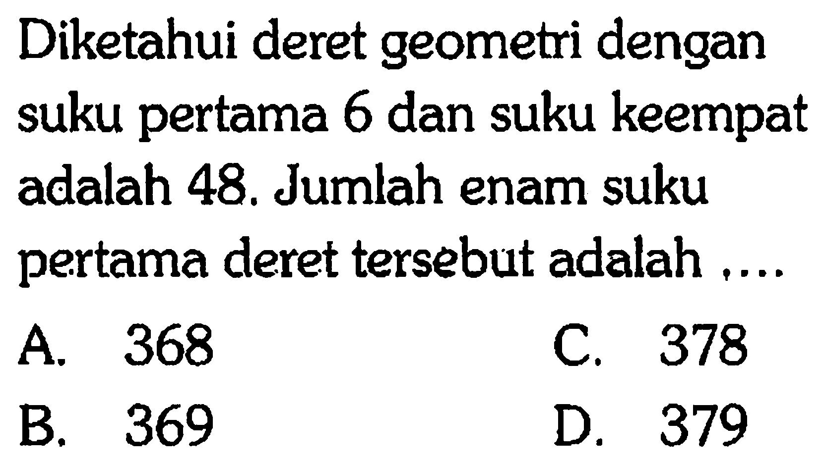 Diketahui deret geometri dengan suku pertama 6 dan suku keempat adalah 48. Jumlah enam suku pertama deret tersebut adalah... A. 368 C. 378 B. 369 D. 379