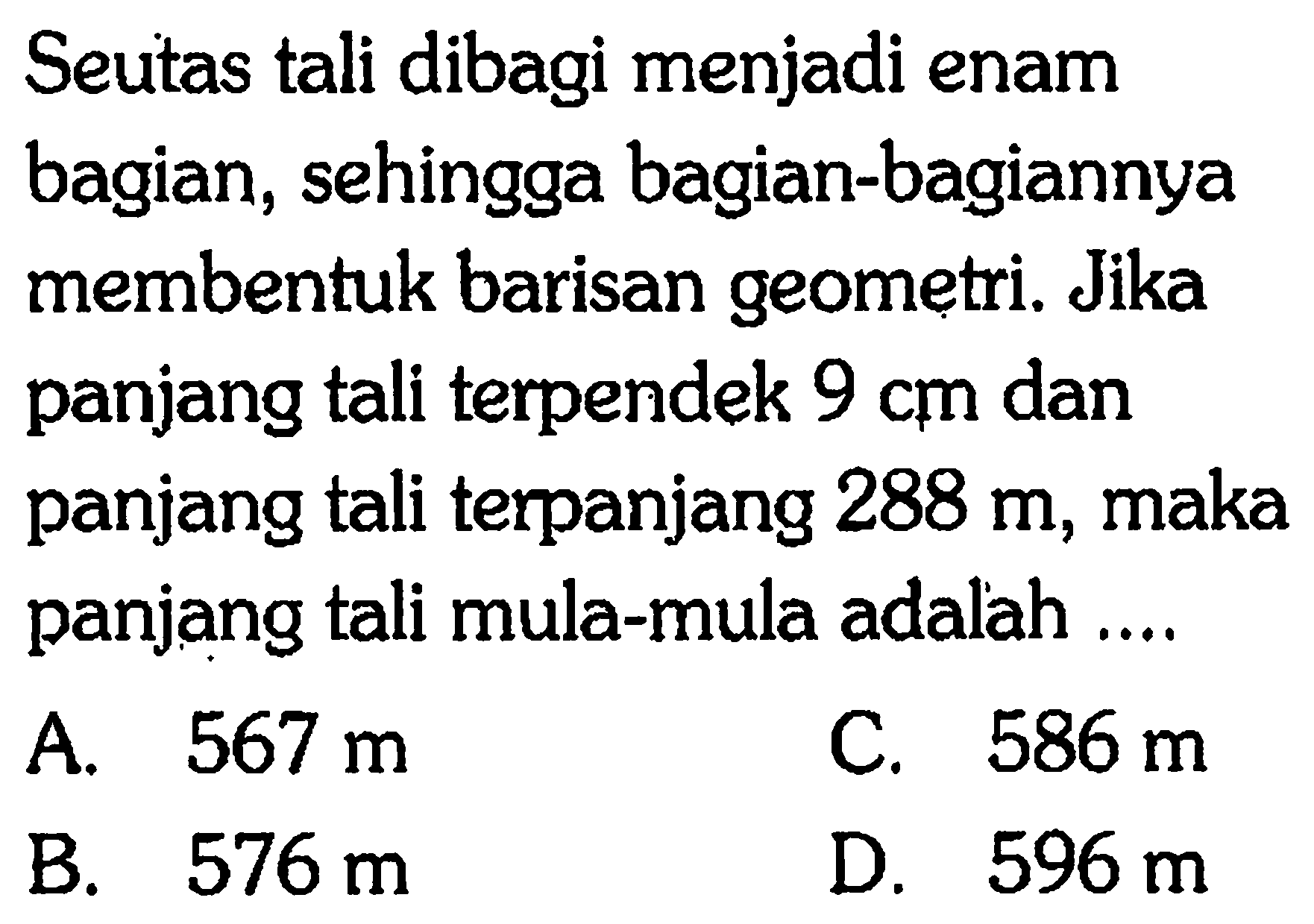 Seutas tali dibagi menjadi enam bagian, sehingga bagian-bagiannya membentuk barisan geometri. Jika panjang tali terpendek 9 cm dan panjang tali terpanjang 288 m, maka panjang tali mula-mula adalah 