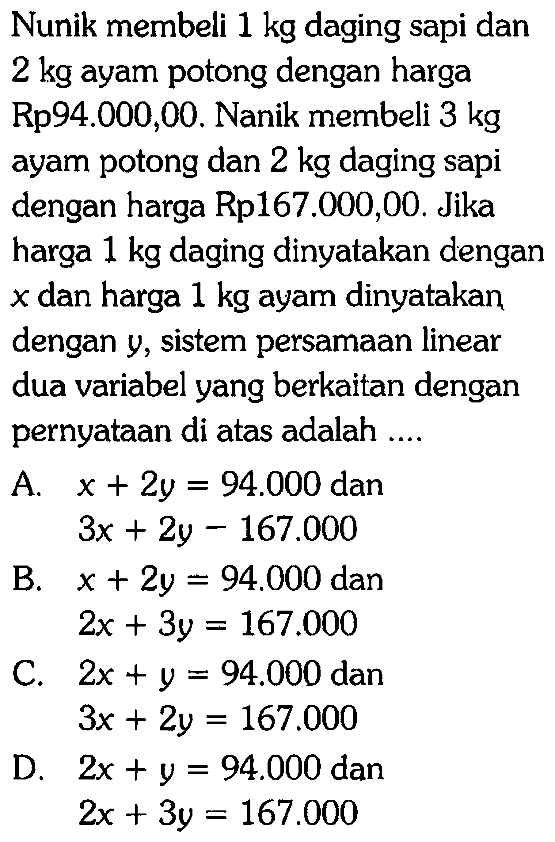 Nunik membeli 1 kg daging sapi dan 2 kg ayam potong dengan harga Rp94.000,00. Nanik membeli 3 kg ayam potong dan 2 kg daging sapi dengan harga Rp167.000,00. Jika harga 1 kg daging dinyatakan dengan x harga 1 kg ayam dinyatakan dan dengan y, sistem persamaan linear dua variabel yang berkaitan dengan pernyataan di atas adalah ...