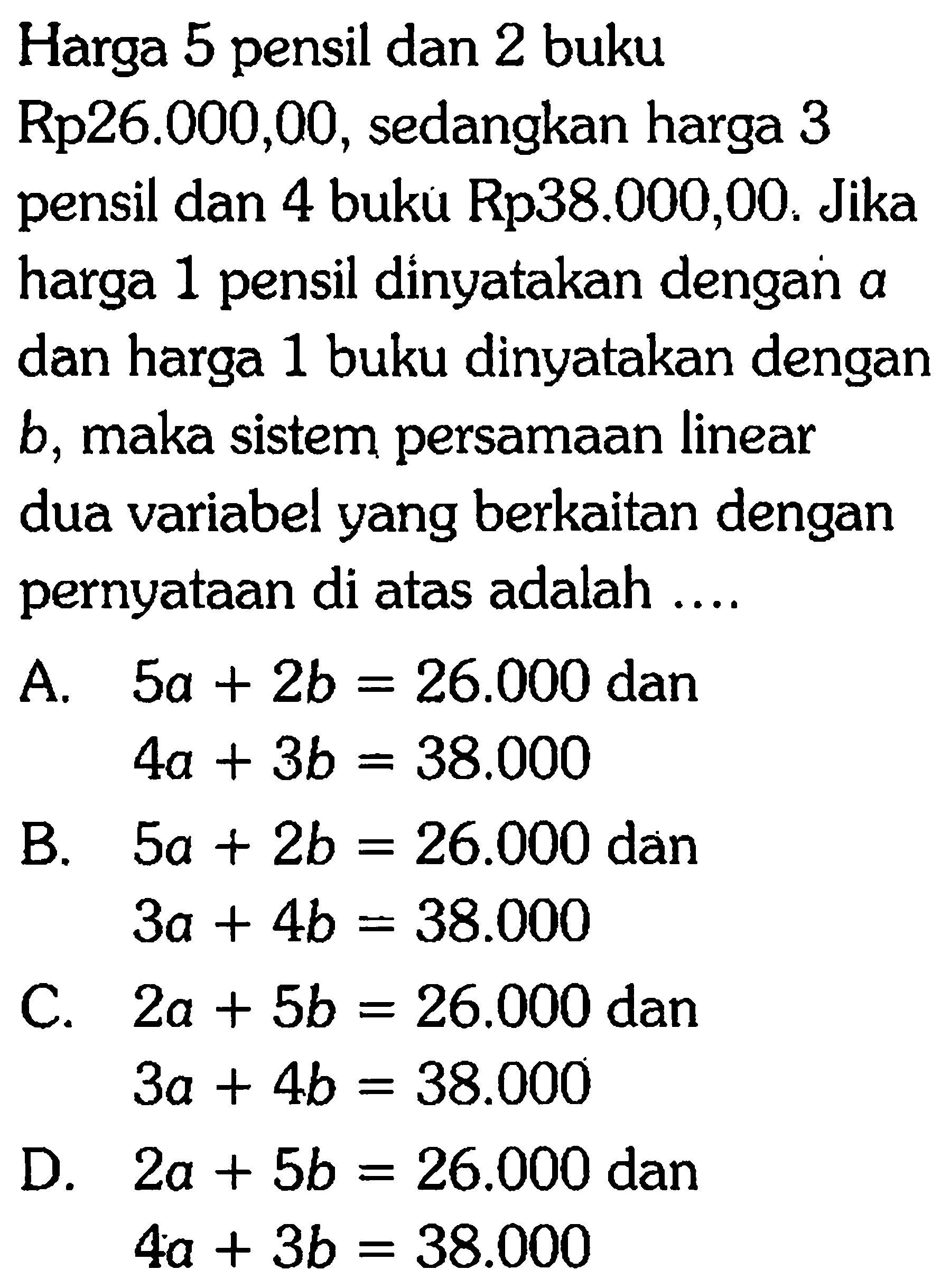 Harga 5 pensil dan 2 buku Rp26.000,00, sedangkan harga 3 pensil dan 4 buku Rp38.000,00. Jika harga 1 pensil dinyatakan dengan a dan harga 1 buku dinyatakan dengan b, maka sistem persamaan linear dua variabel yang berkaitan dengan pernyataan di atas adalah ....