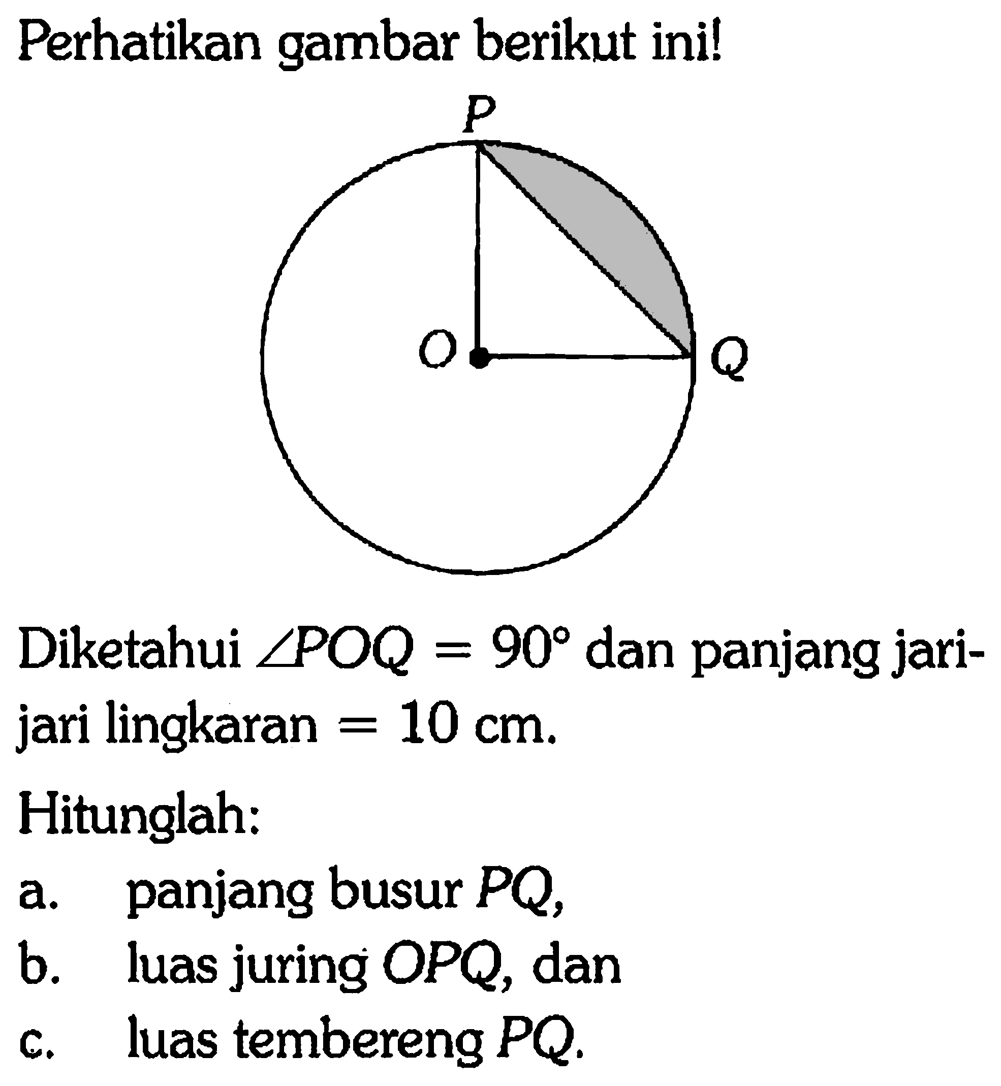 Perhatikan gambar berikut ini! P O Q Diketahui sudut POQ=90 dan panjang jari-jari lingkaran=10 cm. Hitunglah: a. panjang busur PQ, b. luas juring OPQ, dan c. luas tembereng PQ. 