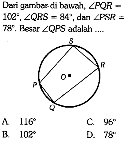 Dari gambar di bawah, sudut PQR = 102, sudut QRS = 84, dan sudut PSR = 78. Besar sudut QPS adalah .... 
S R O P Q