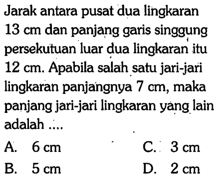 Jarak antara pusat dua lingkaran 13 cm dan panjang garis singgung persekutuan luar dua lingkaran itu 12 cm. Apabila salah satu jari-jari lingkaran panjangnya 7 cm, maka panjang jari-jari lingkaran yang lain adalah ...