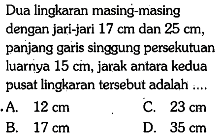 Dua lingkaran masing-masing dengan jari-jari 17 cm dan 25 cm, panjang garis singgung persekutuan luarnya 15 cm, jarak antara kedua pusat lingkaran tersebut adalah ... 