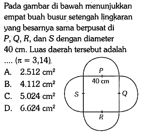 Pada gambar di bawah menunjukkan empat buah busur setengah lingkaran yang besarnya sama berpusat di  P, Q, R, dan S dengan diameter 40 cm. Luas daerah tersebut adalah...(pi=3,14).