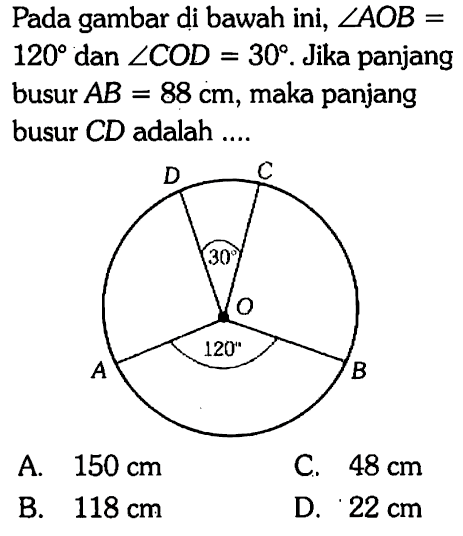 Pada gambar di bawah ini,  sudut A O B=   120  dan  sudut C O D=30 . Jika panjang busur  AB=88 cm , maka panjang busur  C D  adalah ....A.  150 cm C.  48 cm B.  118 cm D.  22 cm 