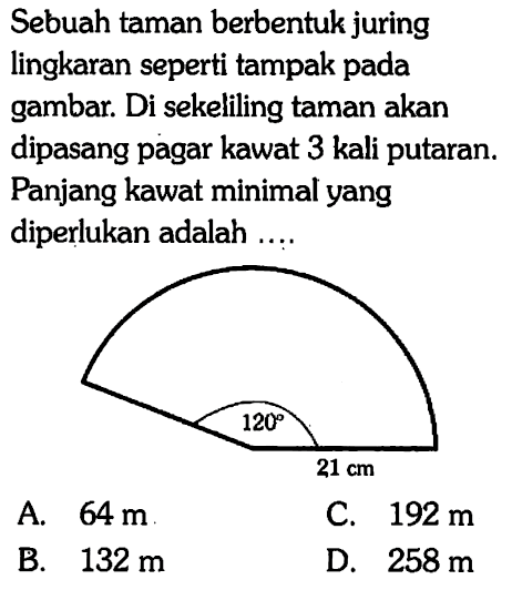 Sebuah taman berbentuk juring lingkaran seperti tampak pada gambar. Di sekeliling taman akan dipasang pagar kawat 3 kali putaran. Panjang kawat minimal yang diperlukan adalah ....120 21 cm