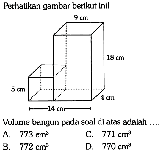 Perhatikan gambar berikut ini! 9 cm 18 cm 5 cm 4 cm 14 cm 
Volume bangun pada soal di atas adalah ....
A.   773 cm^3 
C.  771 cm^3 
B.  772 cm^3 
D.  770 cm^3 