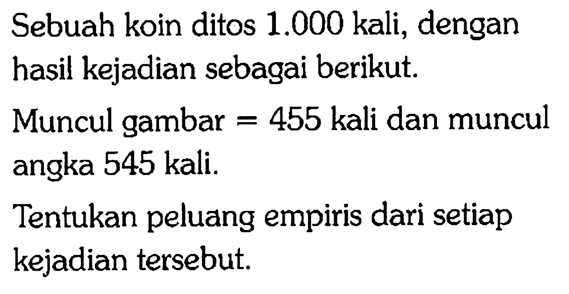 Sebuah koin ditos  1.000  kali, dengan hasil kejadian sebagai berikut.
Muncul gambar  =455  kali dan muncul angka 545 kali.
Tentukan peluang empiris dari setiap kejadian tersebut.