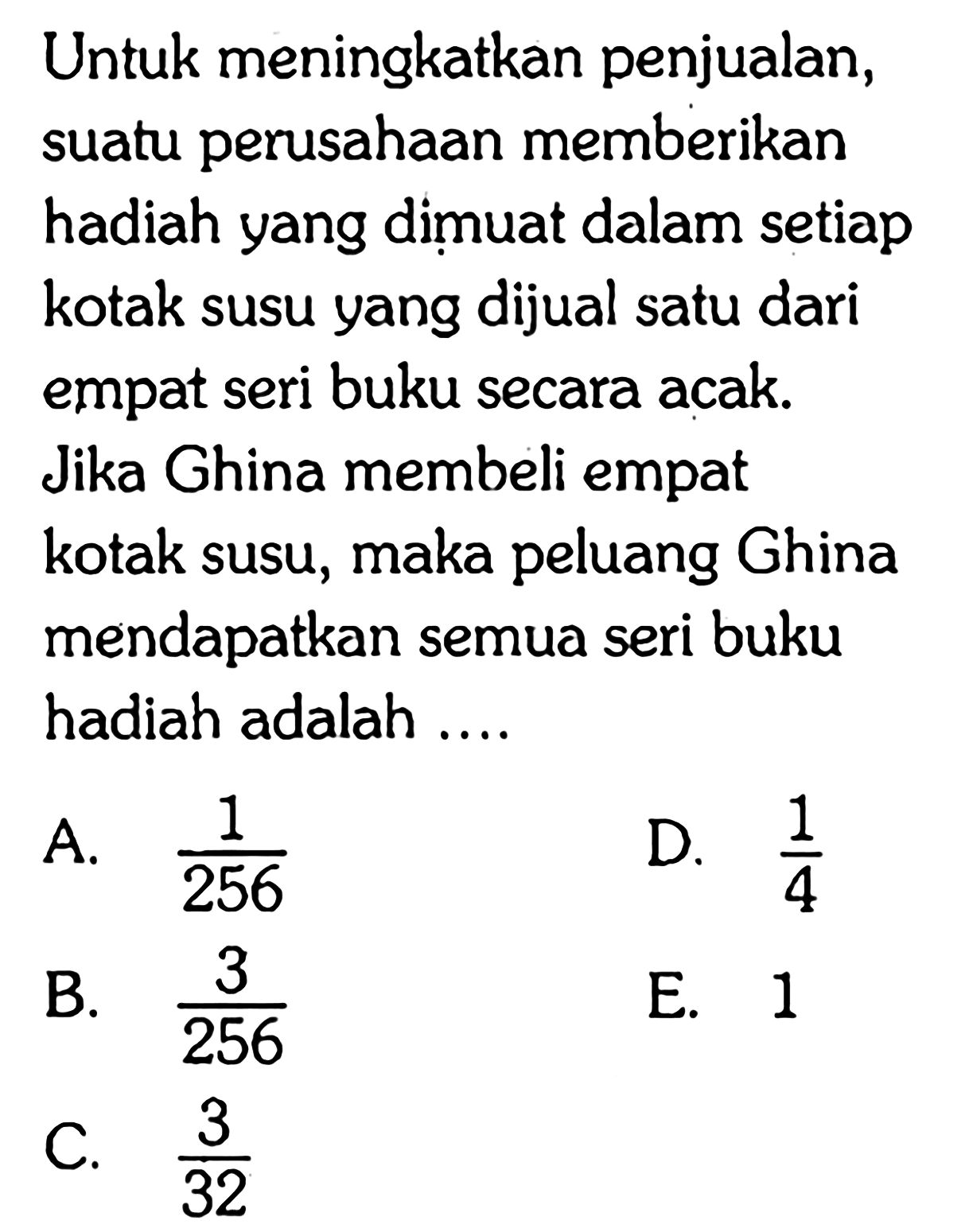 Untuk meningkatkan penjualan, suatu perusahaan memberikan hadiah yang dimuat dalam setiap kotak susu yang dijual satu dari empat seri buku secara acak. Jika Ghina membeli empat kotak susu, maka peluang Ghina mendapatkan semua seri buku hadiah adalah ....