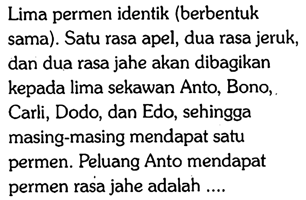 Lima permen identik (berbentuk sama). Satu rasa apel, dua rasa jeruk, dan dua rasa jahe akan dibagikan kepada lima sekawan Anto, Bono, Carli, Dodo, dan Edo, sehingga masing-masing mendapat satu permen. Peluang Anto mendapat permen rasa jahe adalah ....