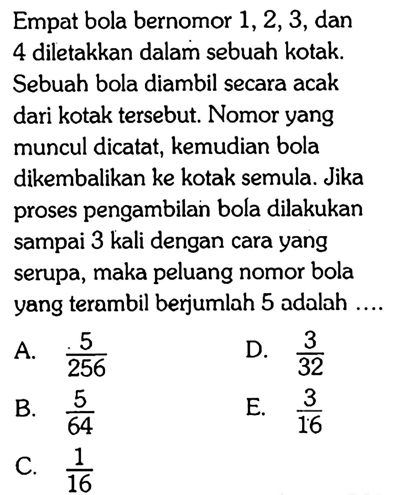 Empat bola bernomor  1,2,3, dan 4 diletakkan dalam sebuah kotak. Sebuah bola diambil secara acak dari kotak tersebut. Nomor yang muncul dicatat, kemudian bola dikembalikan ke kotak semula. Jika proses pengambilan bola dilakukan sampai 3 kali dengan cara yang serupa, maka peluang nomor bola yang terambil berjumlah 5 adalah .... 