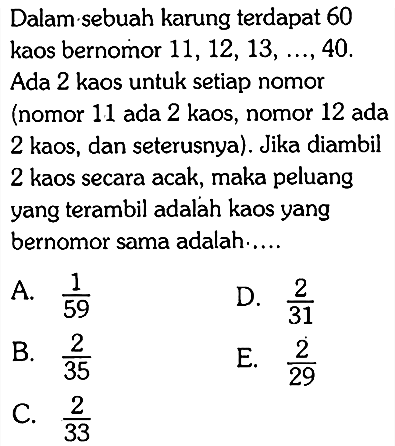 Dalam sebuah karung terdapat 60 kaos bernomor 11, 12, 13, ..., 40. Ada 2 kaos untuk setiap nomor (nomor 11 ada 2 kaos, nomor 12 ada 2 kaos, dan seterusnya). Jika diambil 2 kaos secara acak, maka peluang yang terambil adalah kaos yang bernomor sama adalah.....