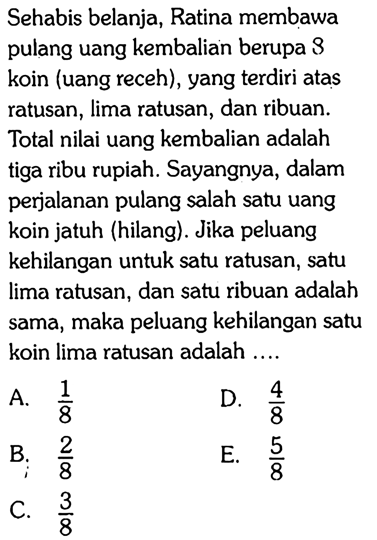 Sehabis belanja, Ratina membawa pulang uang kembalian berupa  B  koin (uang receh), yang terdiri atas ratusan, lima ratusan, dan ribuan. Total nilai uang kembalian adalah tiga ribu rupiah. Sayangnya, dalam perjalanan pulang salah satu uang koin jatuh (hilang). Jika peluang kehilangan untuk satu ratusan, satu lima ratusan, dan satu ribuan adalah sama, maka peluang kehilangan satu koin lima ratusan adalah ....
