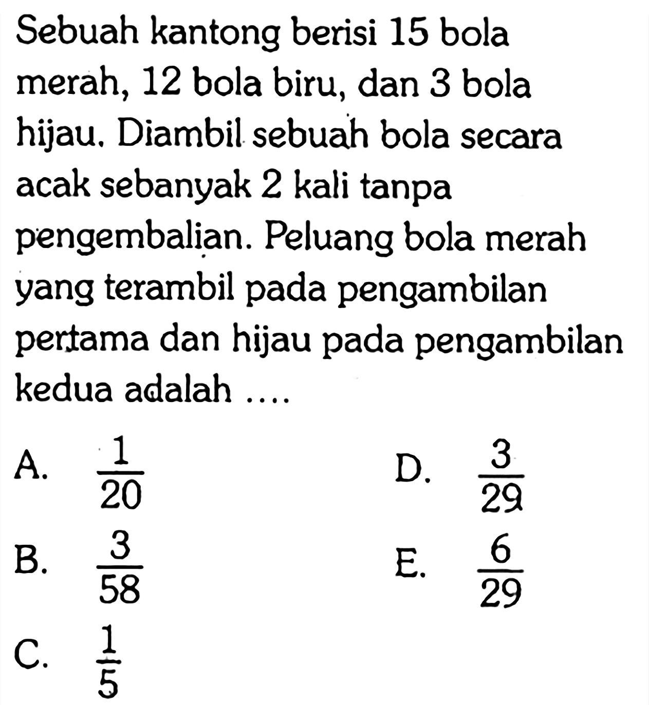 Sebuah kantong berisi 15 bola merah, 12 bola biru, dan 3 bola hijau. Diambil sebuah bola secara acak sebanyak 2 kali tanpa pengembalian. Peluang bola merah yang terambil pada pengambilan pertama dan hijau pada pengambilan kedua adalah ....