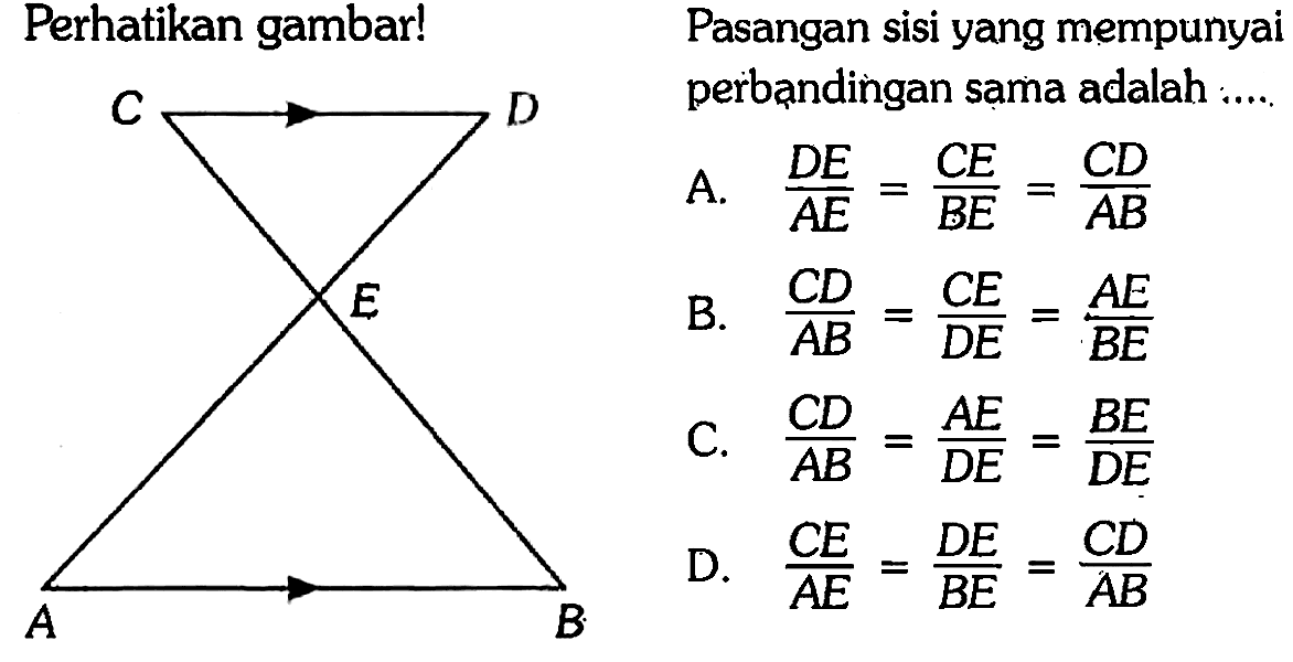 Perhatikan gambar! C D E A B Pasangan sisi yang mempunyai perbandingan sama adalah 
A. DE/AE  = CE/BE = CD/AB  
B. CD/AB = CE/DE = AE/BE 
C. CD/AB = AE/DE = BE/DE 
D. CE/AE = DE/BE = CD/AB 