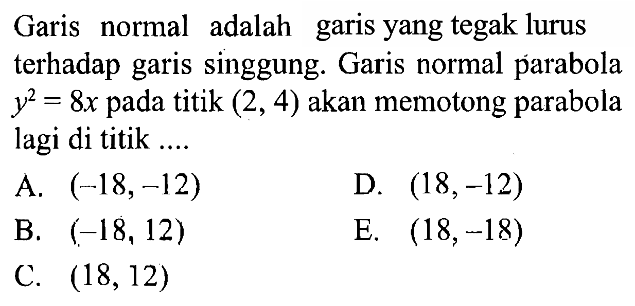 Garis normal adalah garis yang tegak lurus terhadap garis singgung. Garis normal parabola y^2=8x pada titik (2,4) akan memotong parabola lagi di titik.... 