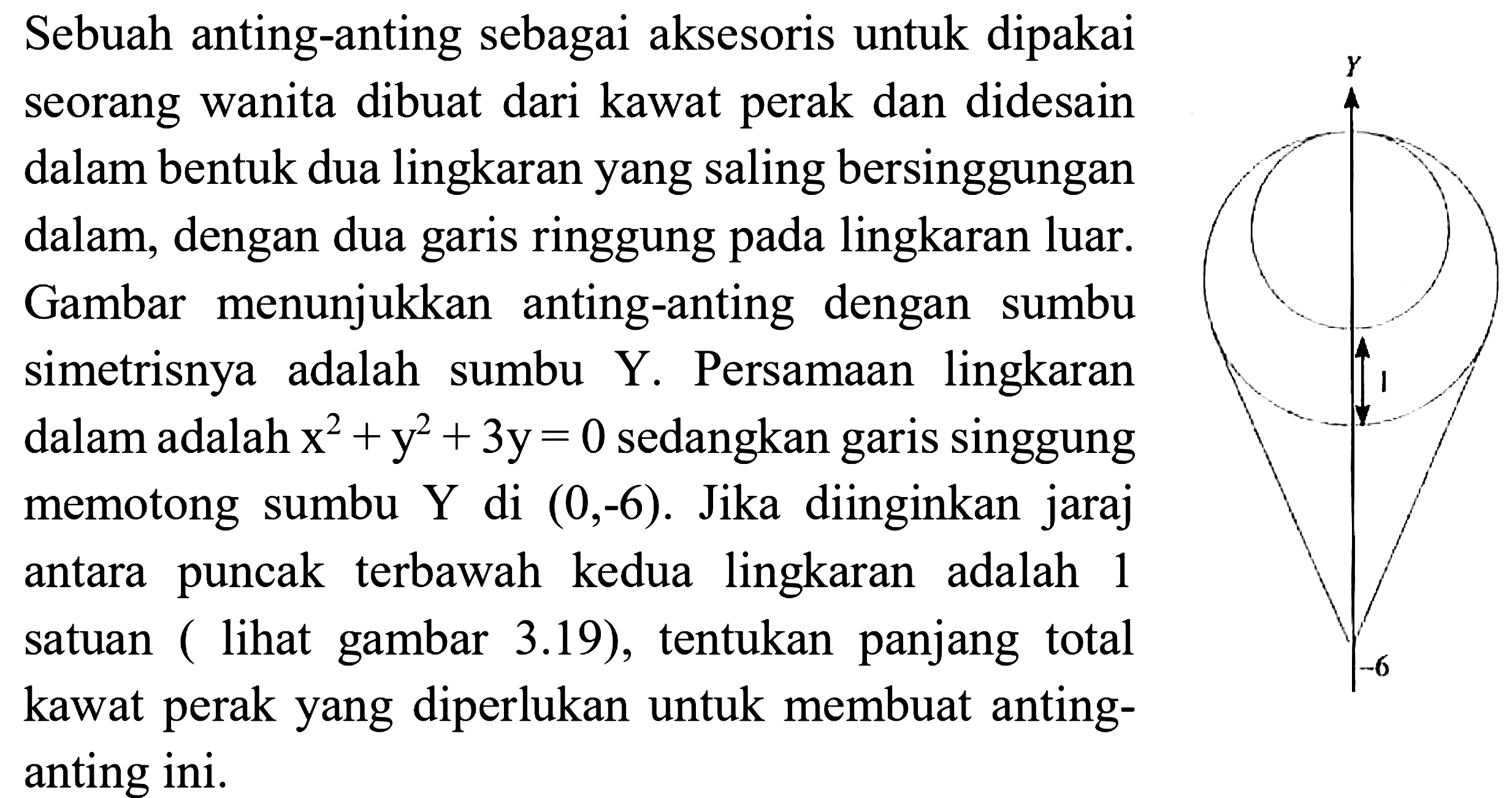 Sebuah anting-anting sebagai aksesoris untuk dipakai seorang wanita dibuat dari kawat perak dan didesain dalam bentuk dua lingkaran yang saling bersinggungan dalam, dengan dua garis ringgung pada lingkaran luar. Gambar menunjukkan anting-anting dengan sumbu simetrisnya adalah sumbu  Y . Persamaan lingkaran dalam adalah  x^(2)+y^(2)+3 y=0  sedangkan garis singgung memotong sumbu Y di  (0,-6) . Jika diinginkan jaraj antara puncak terbawah kedua lingkaran adalah 1 satuan ( lihat gambar 3.19), tentukan panjang total kawat perak yang diperlukan untuk membuat anting-anting ini.