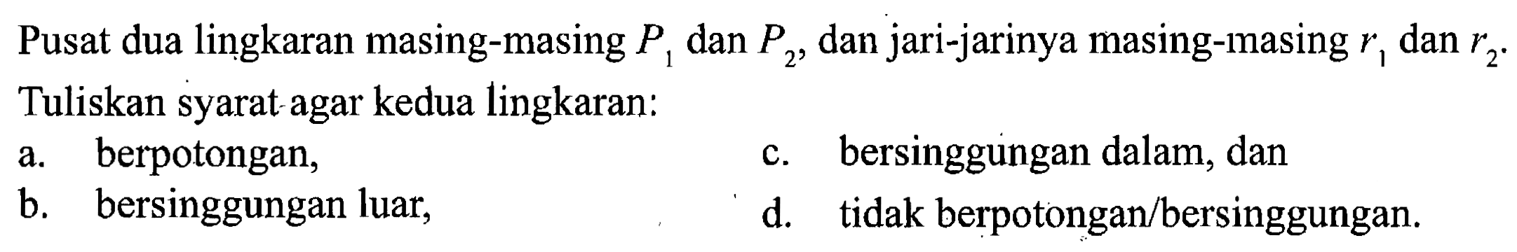 Pusat dua lingkaran masing-masing P1 dan P2, dan jari-jarinya masing-masing r1 dan r2. Tuliskan syarat agar kedua lingkaran: 
a. berpotongan, 
b. bersinggungan luar, 
c. bersinggungan dalam, dan 
d. tidak berpotongan/bersinggungan.