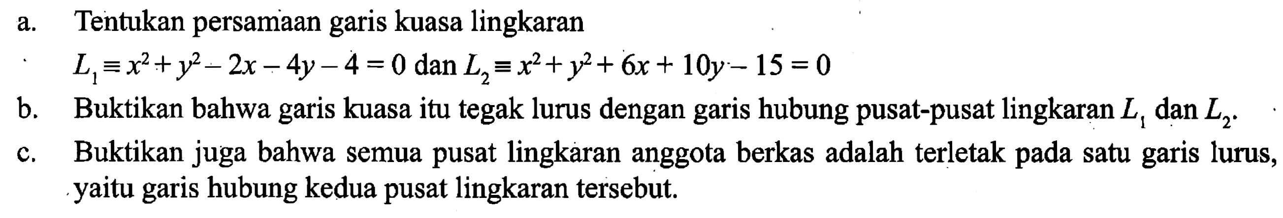 a. Tentukan persamaan garis kuasa lingkaran L1 = x^2+y^2-2x- 4y-4=0 dan L2 = x^2+y^2+ 6x + 10y - 15 =0 
b. Buktikan bahwa kuasa itu tegak lurus dengan hubung pusat-pusat lingkaran L1 dam L2. 
c. Buktikan juga bahwa semua pusat lingkaran anggota berkas adalah terletak pada satu garis lurus, yaitu garis hubung kedua pusat lingkaran tersebut.