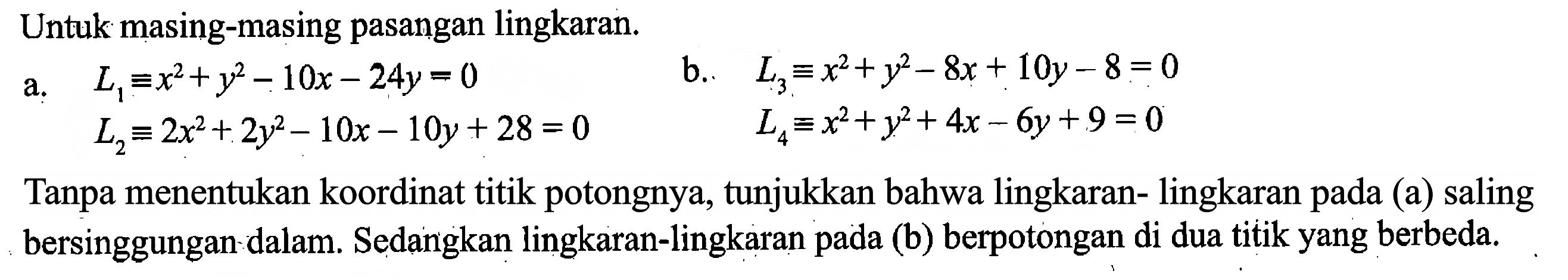 Untuk masing-masing pasangan lingkaran.  a. L1=x^2+y^2-10x-24y=0 L2=2x^2+2y^2-10x-10y+28=0 b. L3=x^2+y^2-8x+10y-8=0  L4=x^2+y^2+4x-6y+9=0  Tanpa menentukan koordinat titik potongnya, tunjukkan bahwa lingkaran-lingkaran pada (a) saling bersinggungan-dalam. Sedangkan lingkaran-lingkaran pada (b) berpotongan di dua titik yang berbeda.