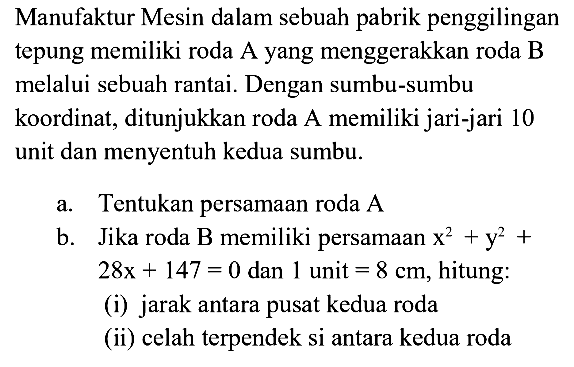 Manufaktur Mesin dalam sebuah pabrik penggilingan tepung memiliki roda A yang menggerakkan roda B melalui sebuah rantai. Dengan sumbu-sumbu koordinat, ditunjukkan roda A memiliki jari-jari 10 unit dan menyentuh kedua sumbu. 
a. Tentukan persamaan roda A 
b. Jika roda B memiliki persamaan x^2 + y^2 + 28x + 147 = 0 dan 1 unit = 8 cm, hitung: 
(i) jarak antara pusat kedua roda 
(ii) celah terpendek di antara kedua roda