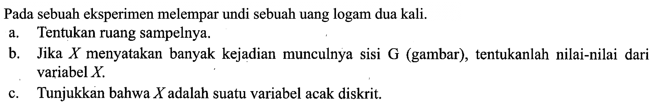 Pada sebuah eksperimen melempar undi sebuah uang logam dua kali. 
a. Tentukan ruang sampelnya. 
b. Jika X menyatakan banyak kejadian munculnya sisi G (gambar), tentukanlah nilai-nilai dari variabel X. 
c. Tunjukkan bahwa X adalah suatu variabel acak diskrit.